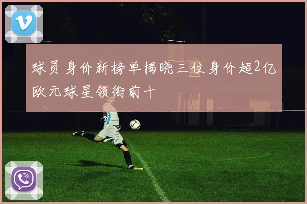 球员身价新榜单揭晓三位身价超2亿欧元球星领衔前十