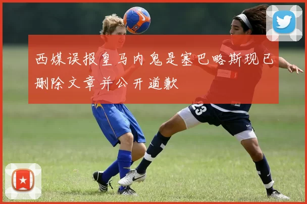西媒误报皇马内鬼是塞巴略斯现已删除文章并公开道歉