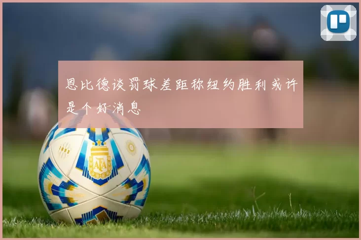 恩比德谈罚球差距称纽约胜利或许是个好消息