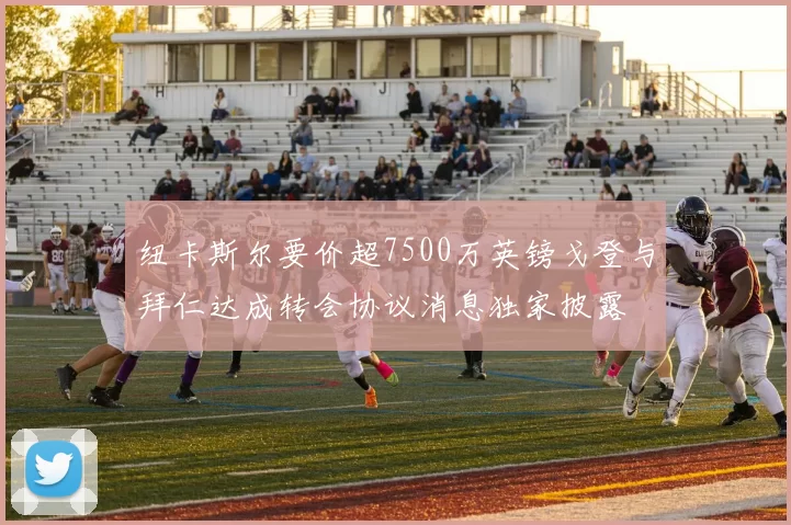 纽卡斯尔要价超7500万英镑戈登与拜仁达成转会协议消息独家披露