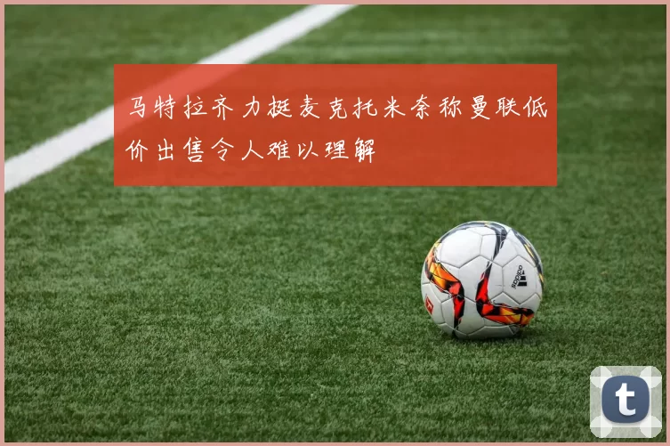 马特拉齐力挺麦克托米奈称曼联低价出售令人难以理解