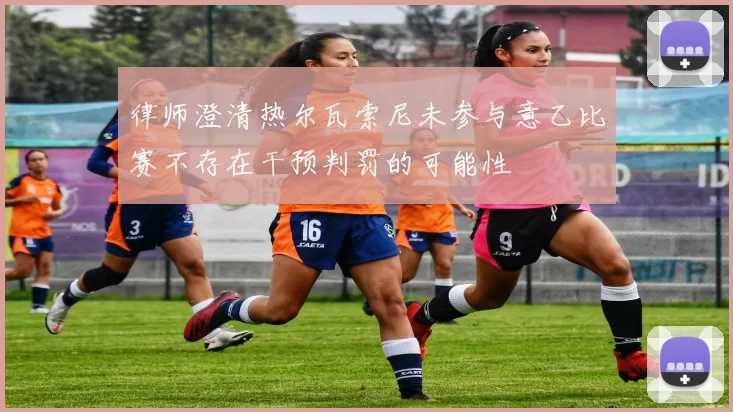 律师澄清热尔瓦索尼未参与意乙比赛不存在干预判罚的可能性